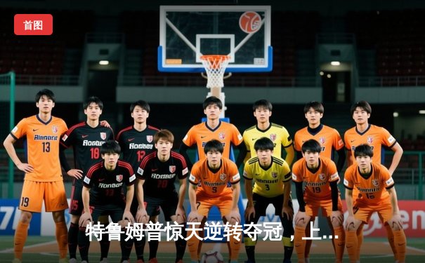 特鲁姆普惊天逆转夺冠，上海大师赛上演史诗级对决